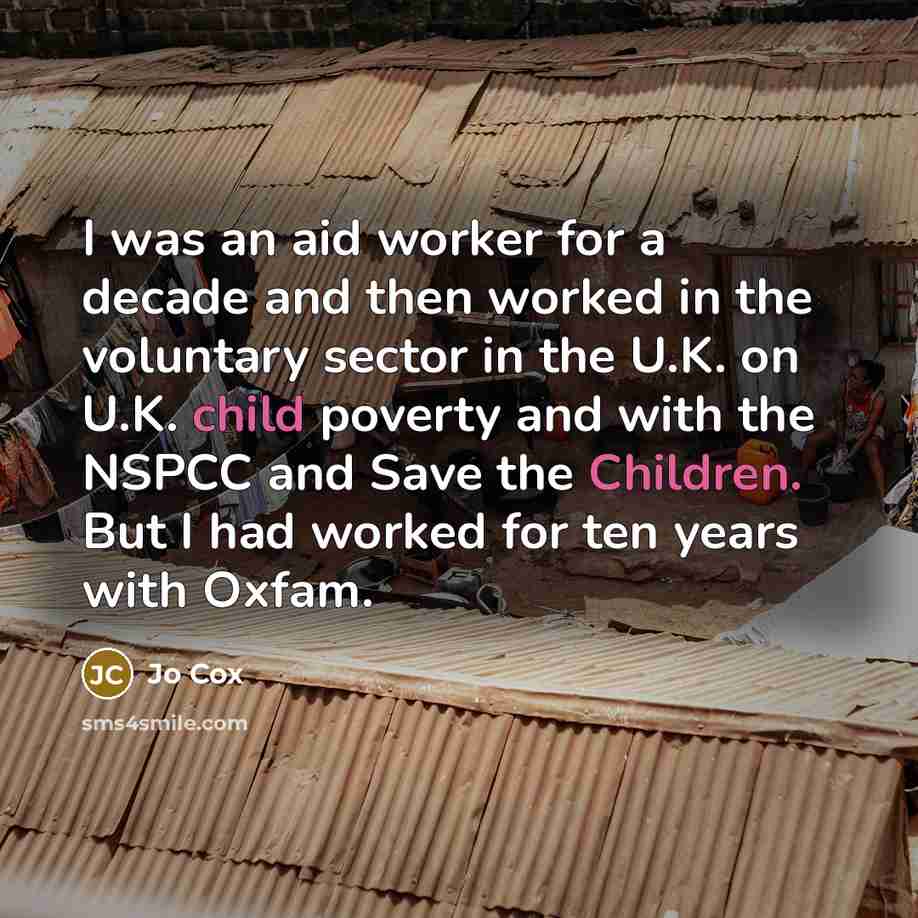 “I was an aid worker for a decade and then worked in the voluntary sector in the U.K. on U.K. child poverty and with the NSPCC and Save the Children. But I had worked for ten years with Oxfam.” quote by Jo Cox