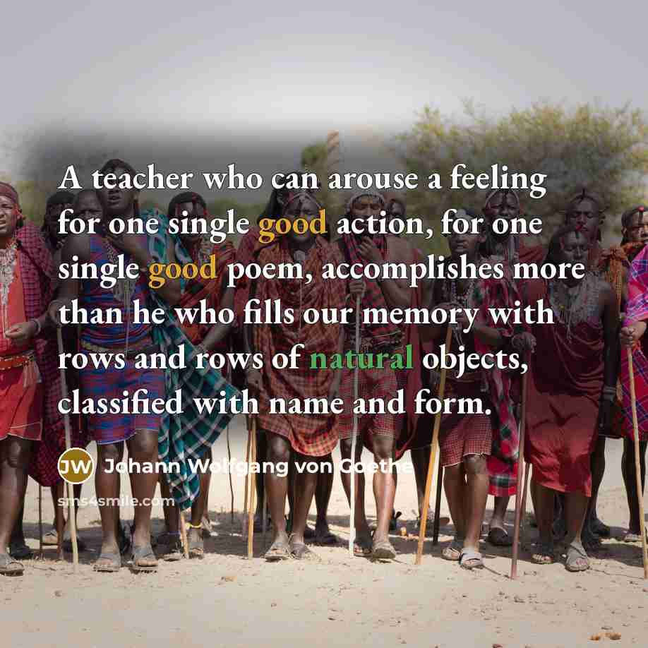 “A teacher who can arouse a feeling for one single good action, for one single good poem, accomplishes more than he who fills our memory with rows and rows of natural objects, classified with name and form.” quote by Johann Wolfgang von Goethe