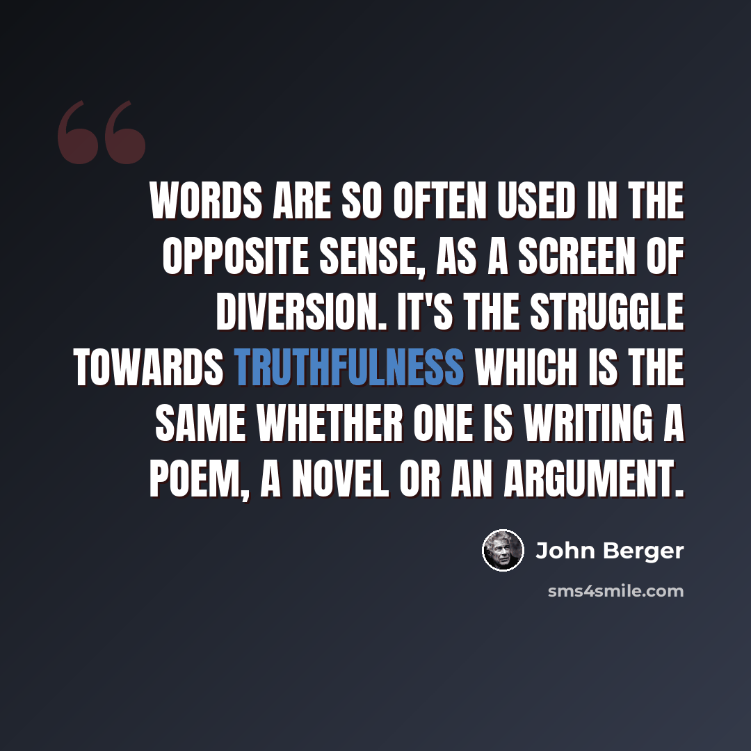 “Words are so often used in the opposite sense, as a screen of diversion. It's the struggle towards truthfulness which is the same whether one is writing a poem, a novel or an argument.” quote by John Berger