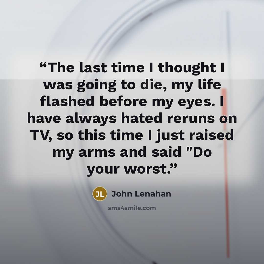 “The last time I thought I was going to die, my life flashed before my eyes. I have always hated reruns on TV, so this time I just raised my arms and said "Do your worst.” quote by John Lenahan