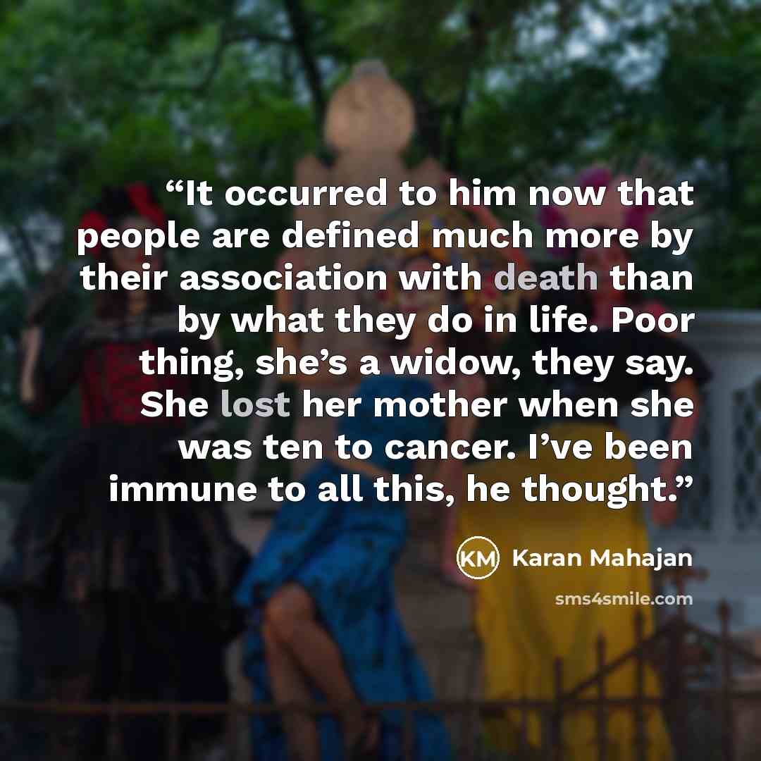 “It occurred to him now that people are defined much more by their association with death than by what they do in life. Poor thing, she’s a widow, they say. She lost her mother when she was ten to cancer. I’ve been immune to all this, he thought.” quote by Karan Mahajan