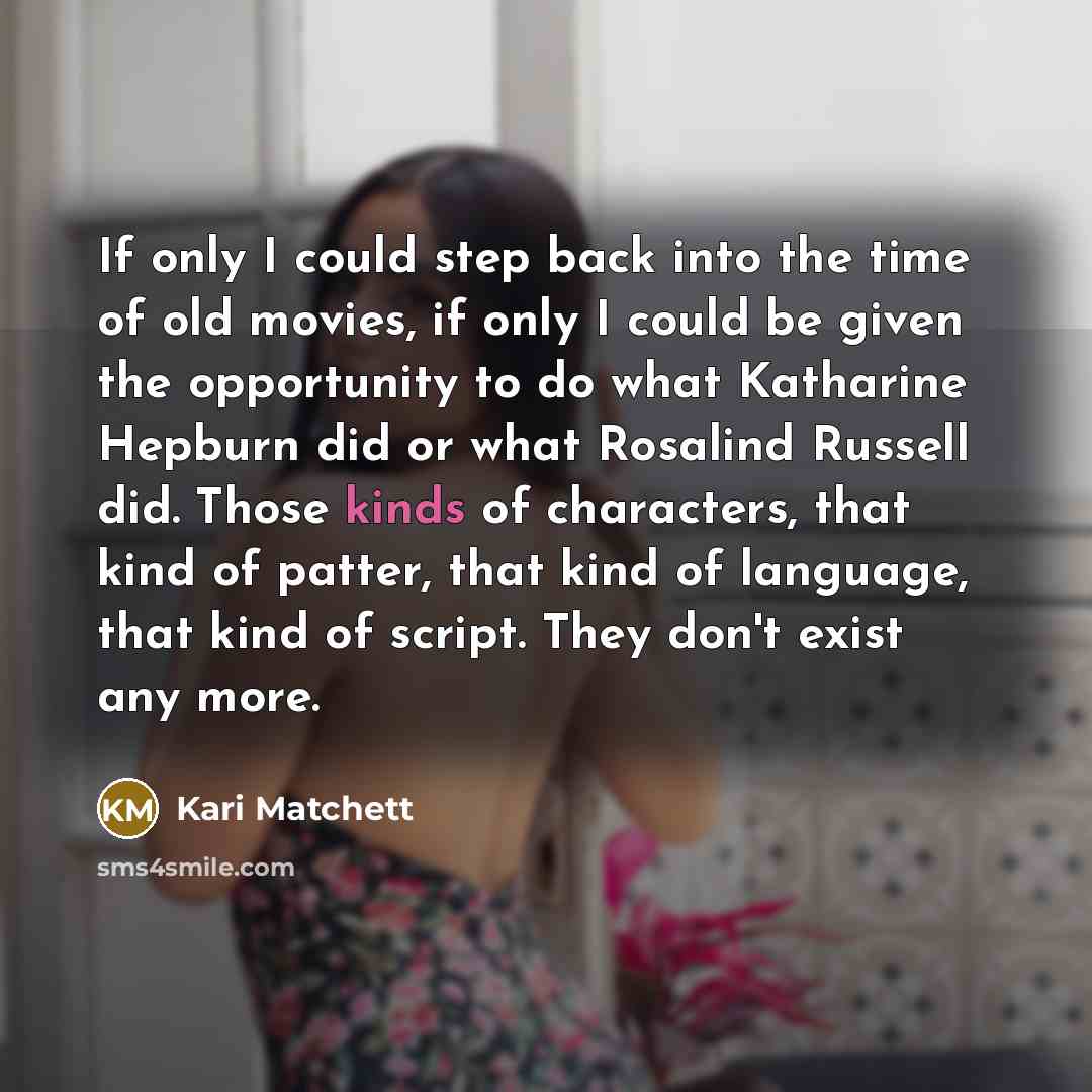 “If only I could step back into the time of old movies, if only I could be given the opportunity to do what Katharine Hepburn did or what Rosalind Russell did. Those kinds of characters, that kind of patter, that kind of language, that kind of script. They don't exist any more.” quote by Kari Matchett