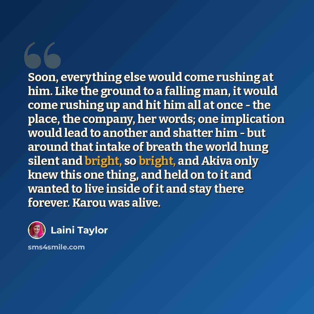 “Soon, everything else would come rushing at him. Like the ground to a falling man, it would come rushing up and hit him all at once - the place, the company, her words; one implication would lead to another and shatter him - but around that intake of breath the world hung silent and bright, so…” quote by Laini Taylor