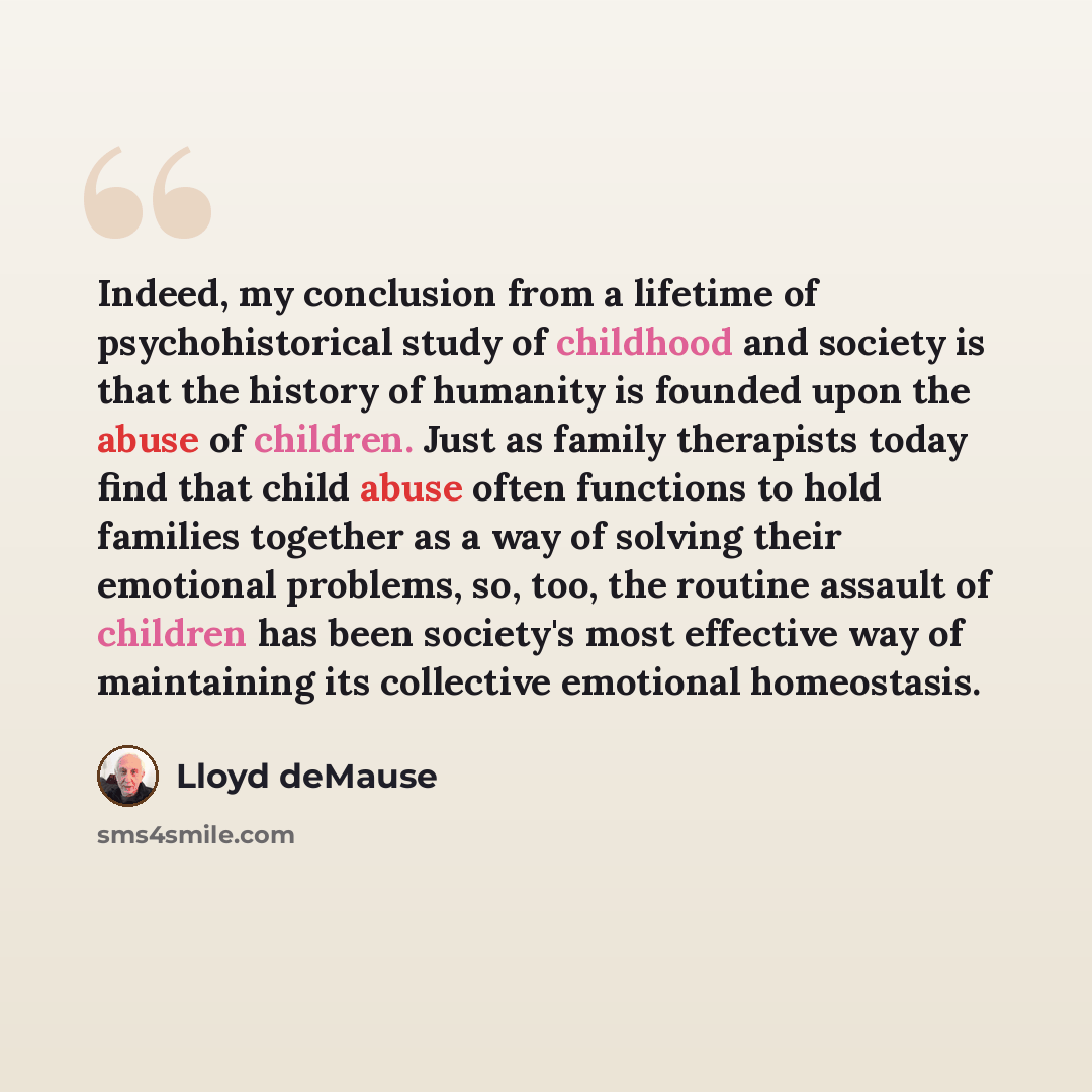 “Indeed, my conclusion from a lifetime of psychohistorical study of childhood and society is that the history of humanity is founded upon the abuse of children. Just as family therapists today find that child abuse often functions to hold families together as a way of solving their emotional…” quote by Lloyd deMause