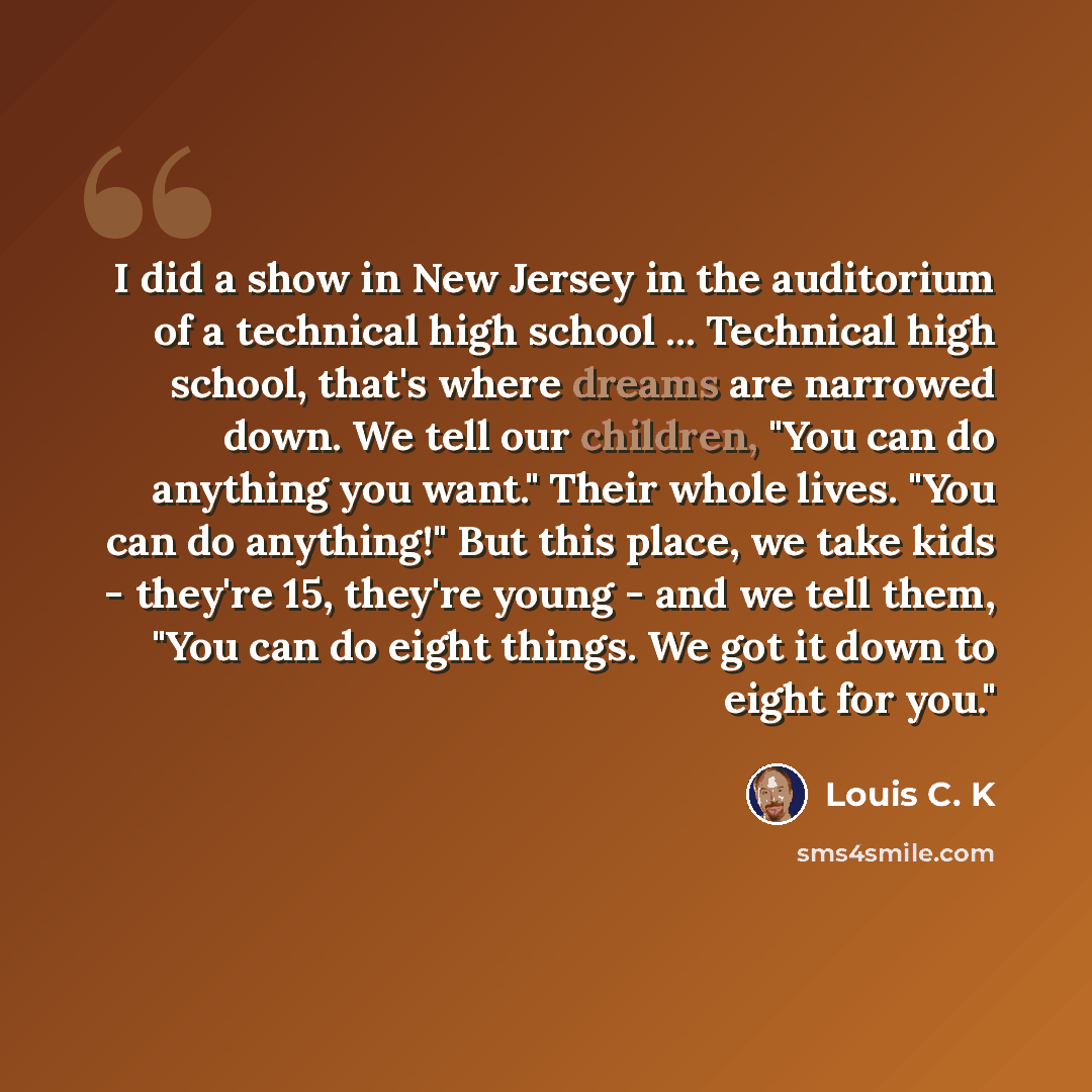 “I did a show in New Jersey in the auditorium of a technical high school ... Technical high school, that's where dreams are narrowed down. We tell our children, "You can do anything you want." Their whole lives. "You can do anything!" But this place, we take kids - they're 15, they're young - and…” quote by Louis C. K