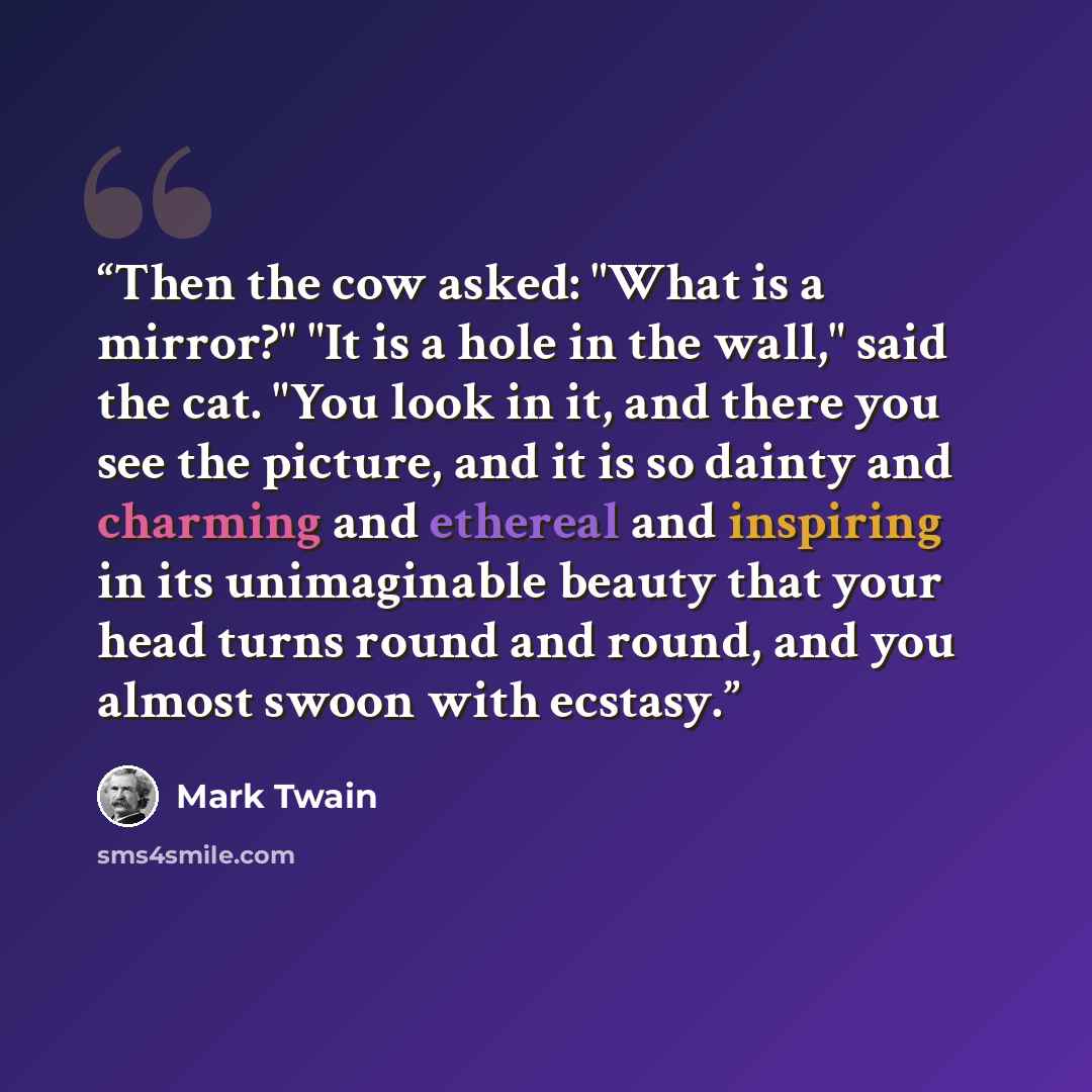 “Then the cow asked: "What is a mirror?" "It is a hole in the wall," said the cat. "You look in it, and there you see the picture, and it is so dainty and charming and ethereal and inspiring in its unimaginable beauty that your head turns round and round, and you almost swoon with ecstasy.” quote by Mark Twain