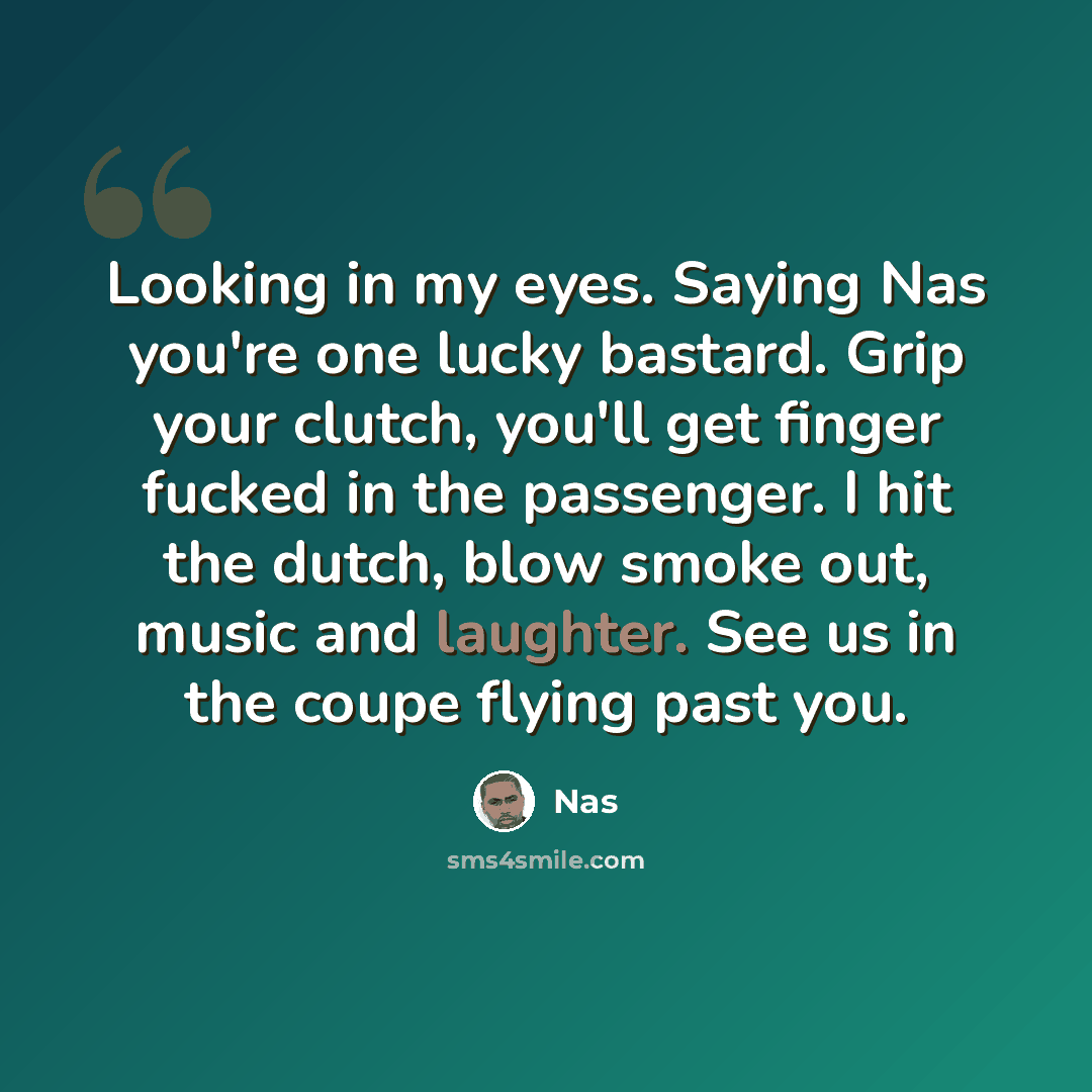 “Looking in my eyes. Saying Nas you're one lucky bastard. Grip your clutch, you'll get finger fucked in the passenger. I hit the dutch, blow smoke out, music and laughter. See us in the coupe flying past you.” quote by Nas