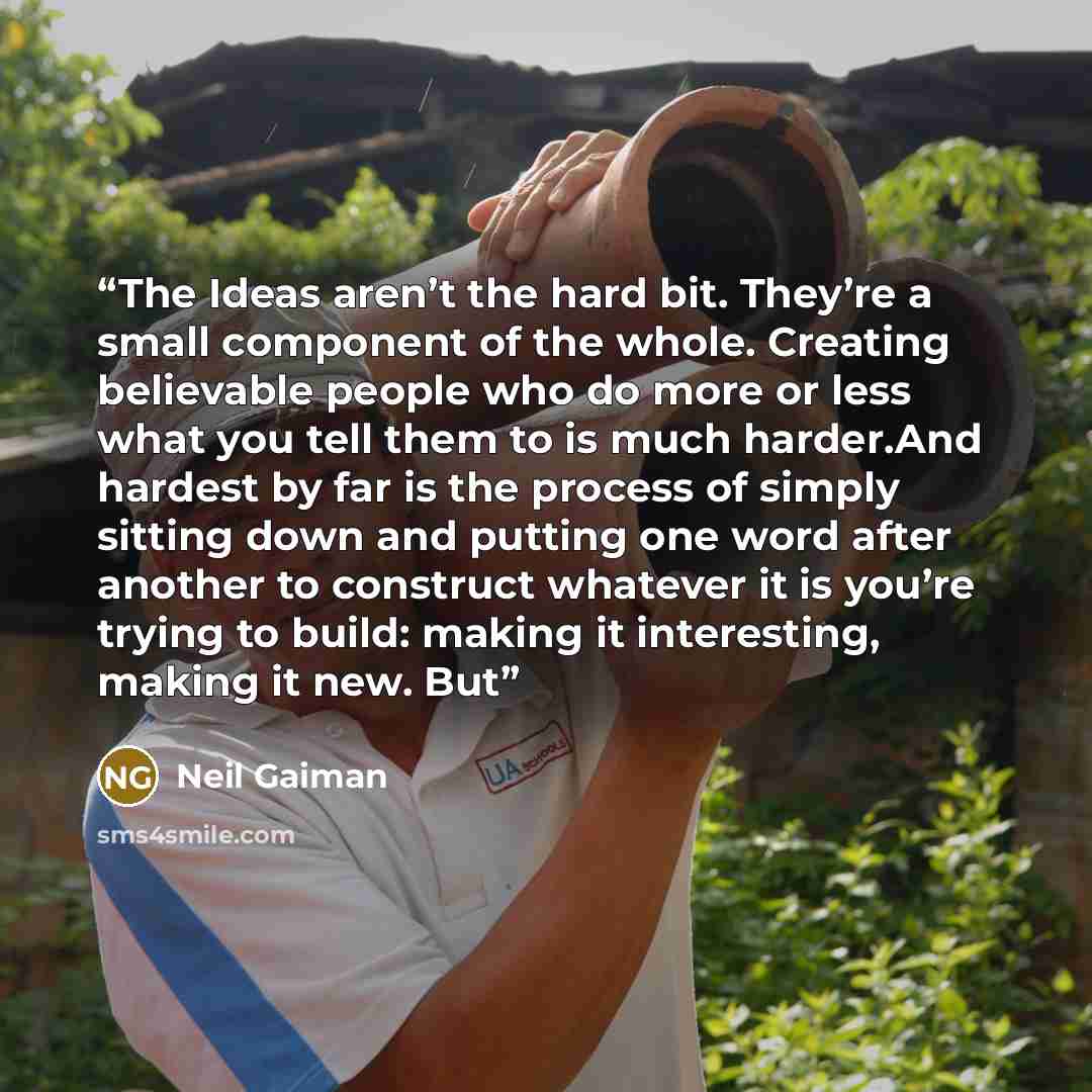 “The Ideas aren’t the hard bit. They’re a small component of the whole. Creating believable people who do more or less what you tell them to is much harder.And hardest by far is the process of simply sitting down and putting one word after another to construct whatever it is you’re trying to build…” quote by Neil Gaiman