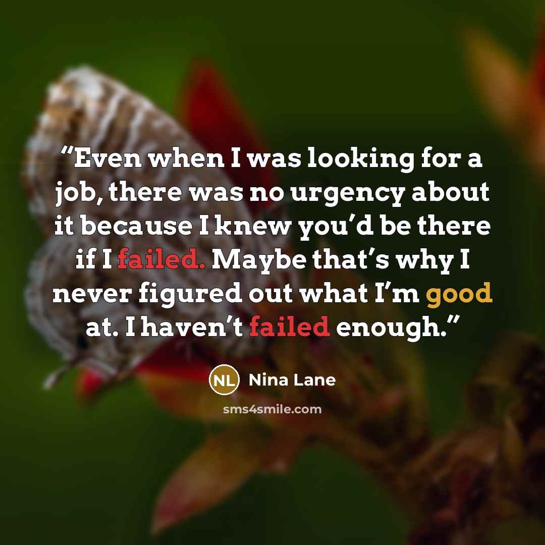 “Even when I was looking for a job, there was no urgency about it because I knew you’d be there if I failed. Maybe that’s why I never figured out what I’m good at. I haven’t failed enough.” quote by Nina Lane