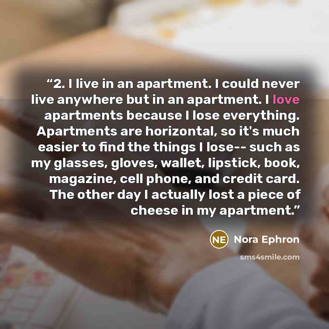 “2. I live in an apartment. I could never live anywhere but in an apartment. I love apartments because I lose everything. Apartments are horizontal, so it's much easier to find the things I lose-- such as my glasses, gloves, wallet, lipstick, book, magazine, cell phone, and credit card. The other…” quote by Nora Ephron