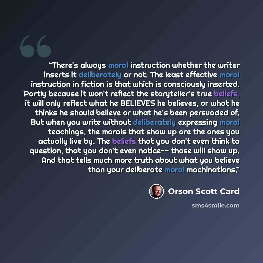 “There's always moral instruction whether the writer inserts it deliberately or not. The least effective moral instruction in fiction is that which is consciously inserted. Partly because it won't reflect the storyteller's true beliefs, it will only reflect what he BELIEVES he believes, or what he…” quote by Orson Scott Card