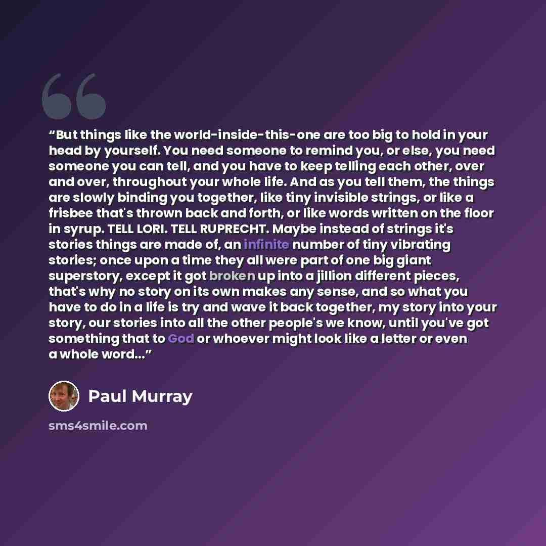 “But things like the world-inside-this-one are too big to hold in your head by yourself. You need someone to remind you, or else, you need someone you can tell, and you have to keep telling each other, over and over, throughout your whole life. And as you tell them, the things are slowly binding…” quote by Paul Murray