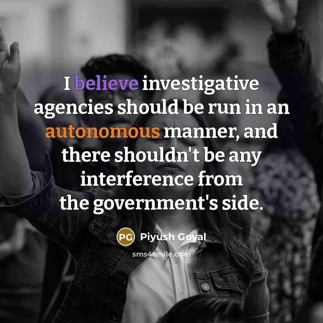 “I believe investigative agencies should be run in an autonomous manner, and there shouldn't be any interference from the government's side.” quote by Piyush Goyal