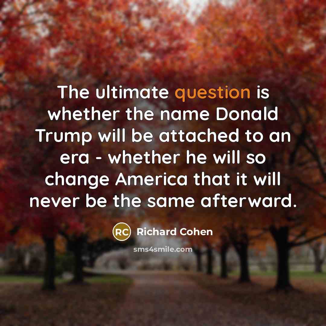 “The ultimate question is whether the name Donald Trump will be attached to an era - whether he will so change America that it will never be the same afterward.” quote by Richard Cohen