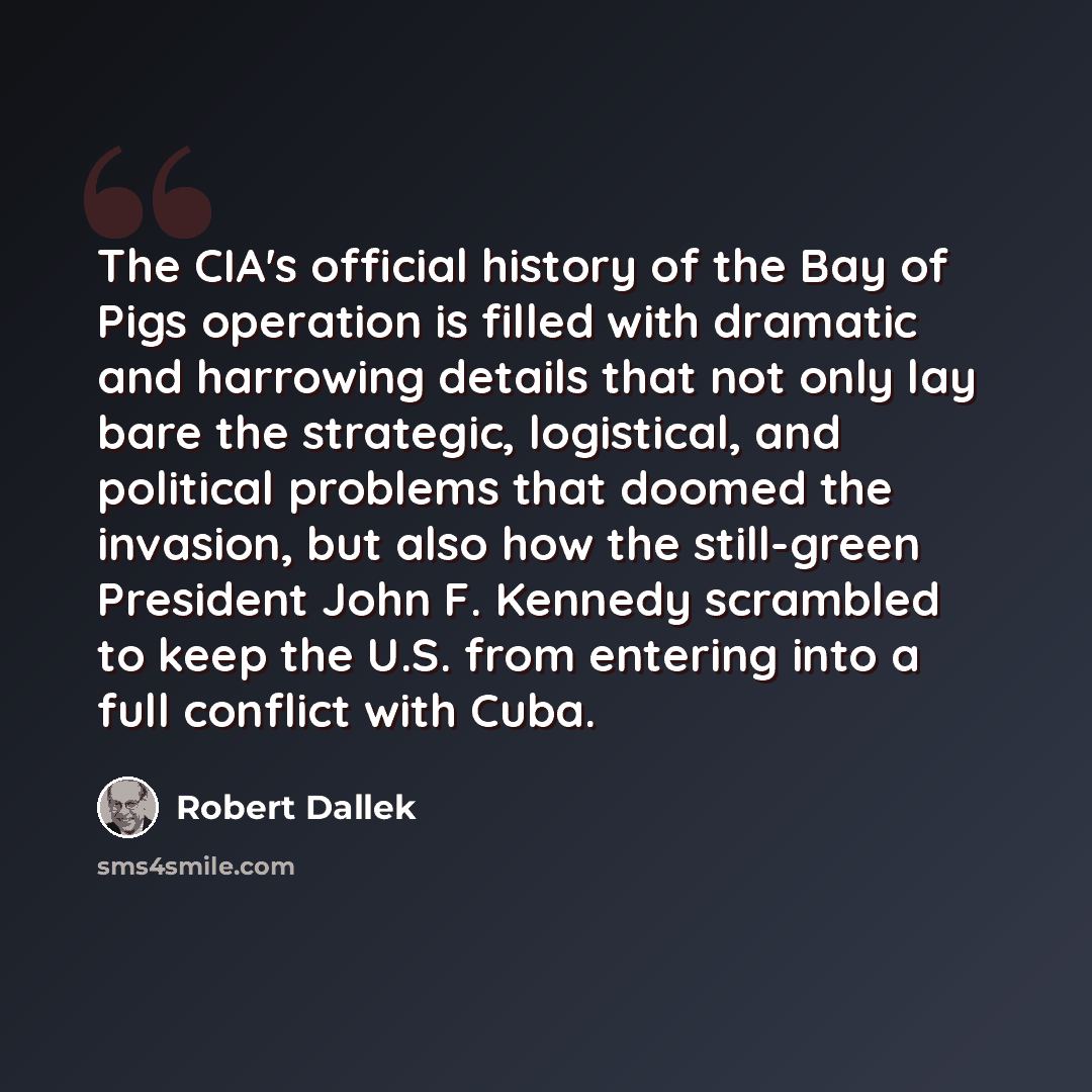 “The CIA's official history of the Bay of Pigs operation is filled with dramatic and harrowing details that not only lay bare the strategic, logistical, and political problems that doomed the invasion, but also how the still-green President John F. Kennedy scrambled to keep the U.S. from entering…” quote by Robert Dallek