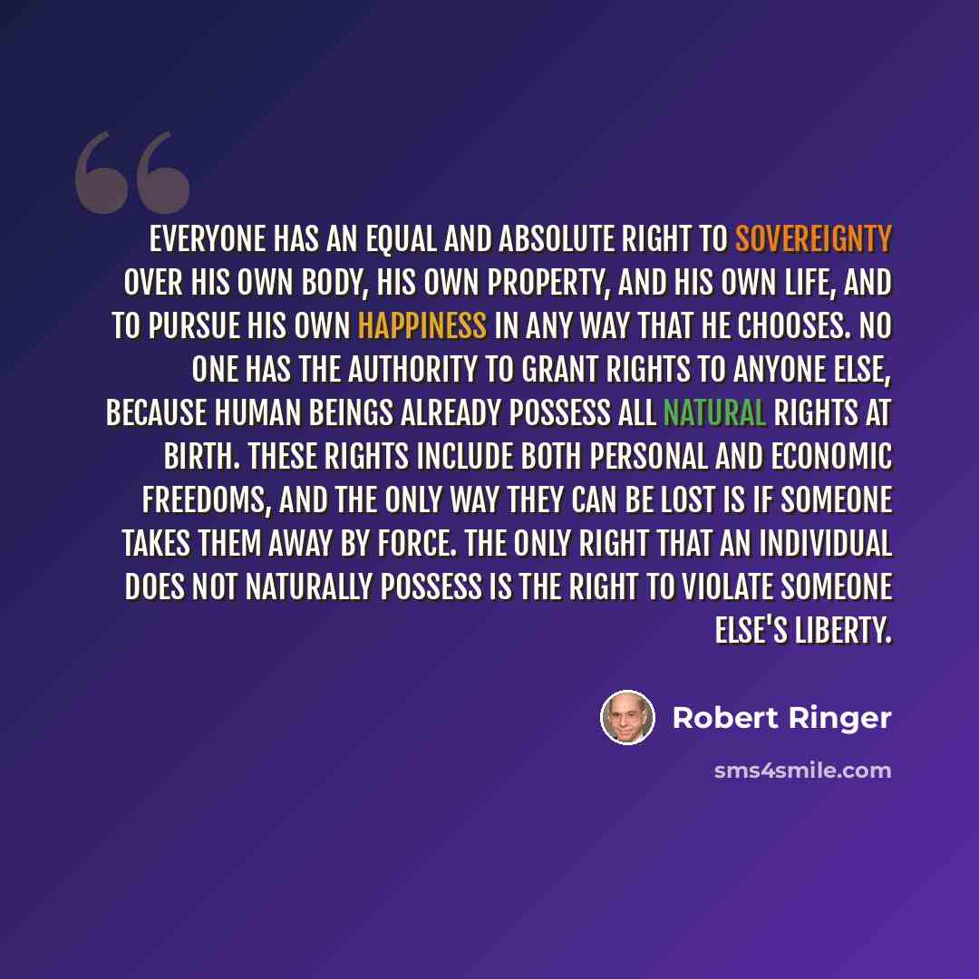 “Everyone has an equal and absolute right to sovereignty over his own body, his own property, and his own life, and to pursue his own happiness in any way that he chooses. No one has the authority to grant rights to anyone else, because human beings already possess all natural rights at birth…” quote by Robert Ringer