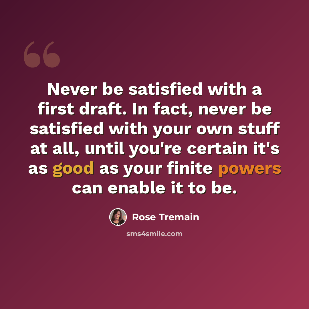 “Never be satisfied with a first draft. In fact, never be satisfied with your own stuff at all, until you're certain it's as good as your finite powers can enable it to be.” quote by Rose Tremain