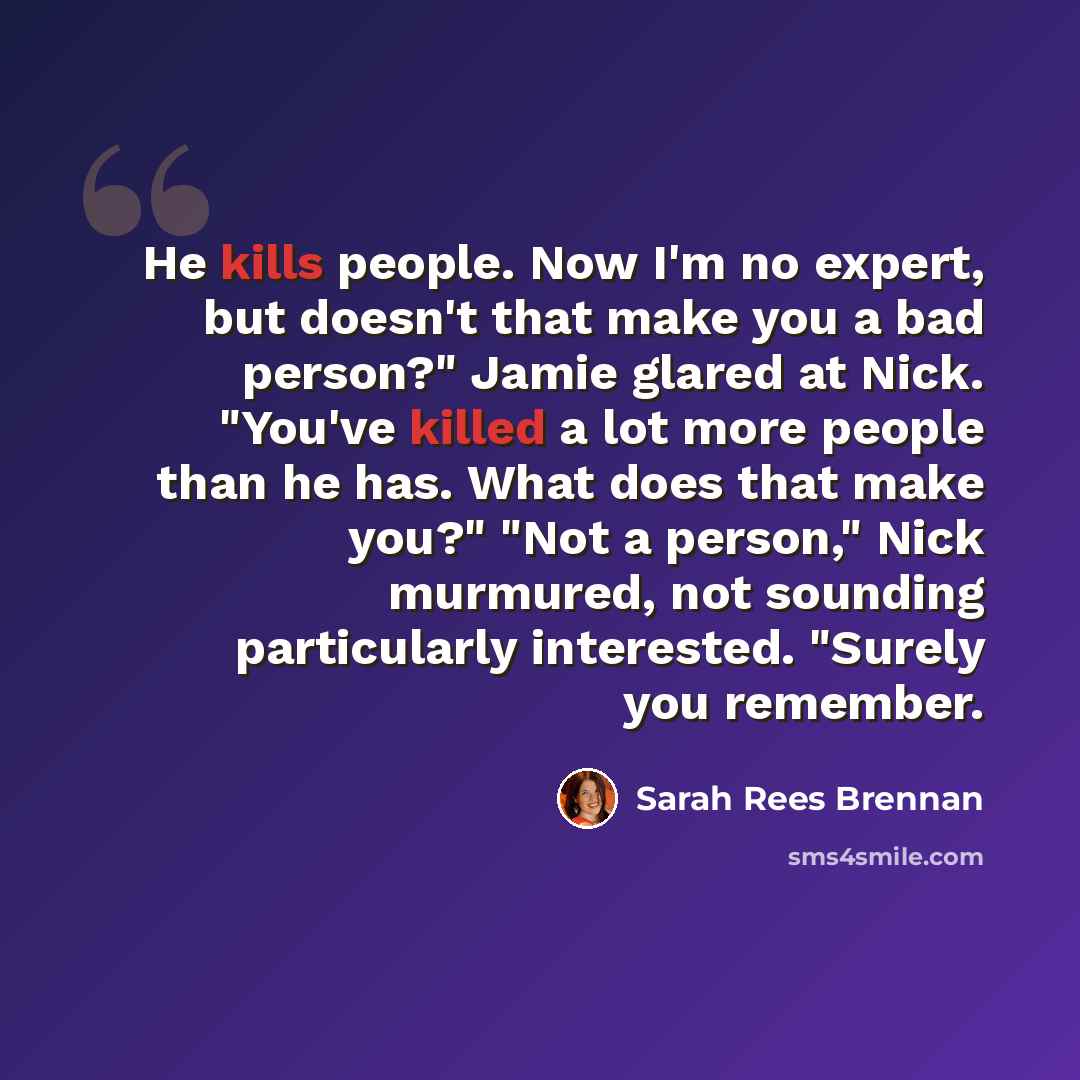 “He kills people. Now I'm no expert, but doesn't that make you a bad person?" Jamie glared at Nick. "You've killed a lot more people than he has. What does that make you?" "Not a person," Nick murmured, not sounding particularly interested. "Surely you remember.” quote by Sarah Rees Brennan