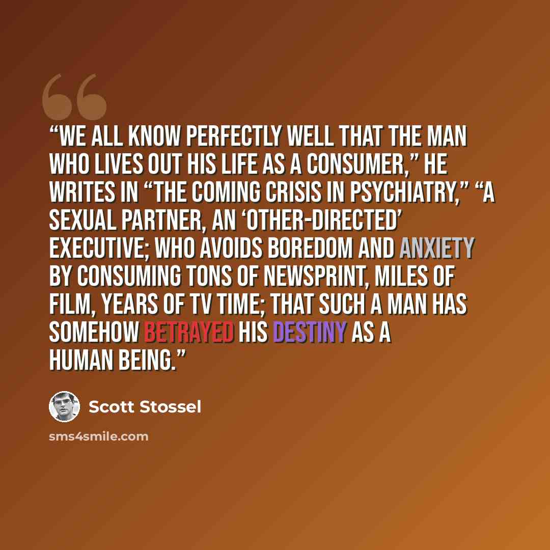 “We all know perfectly well that the man who lives out his life as a consumer,” he writes in “The Coming Crisis in Psychiatry,” “a sexual partner, an ‘other-directed’ executive; who avoids boredom and anxiety by consuming tons of newsprint, miles of film, years of TV time; that such a man has…” quote by Scott Stossel