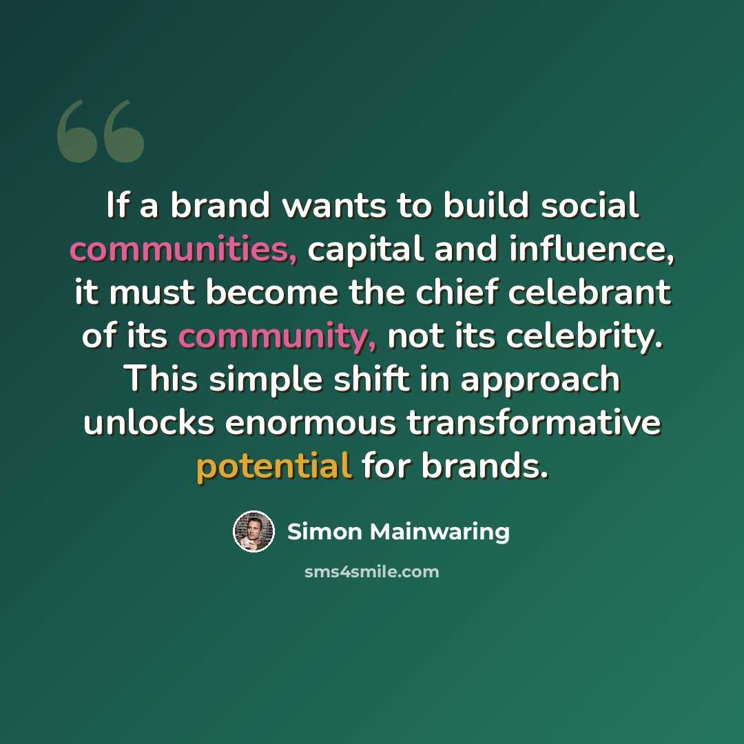 “If a brand wants to build social communities, capital and influence, it must become the chief celebrant of its community, not its celebrity. This simple shift in approach unlocks enormous transformative potential for brands.” quote by Simon Mainwaring
