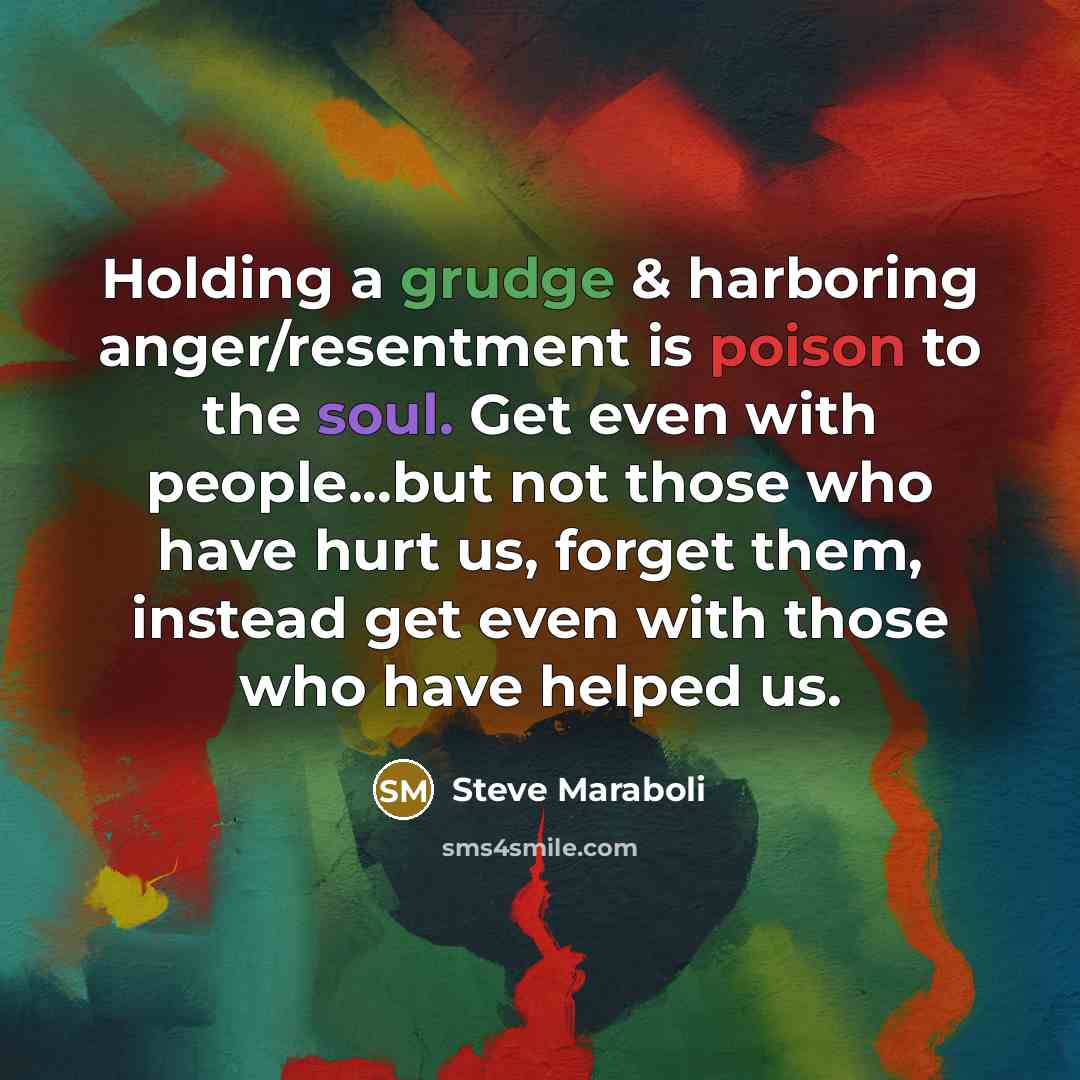 “Holding a grudge & harboring anger/resentment is poison to the soul. Get even with people...but not those who have hurt us, forget them, instead get even with those who have helped us.” quote by Steve Maraboli