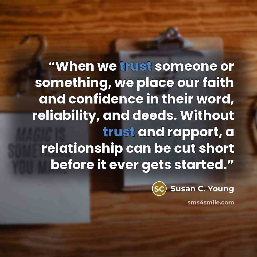 “When we trust someone or something, we place our faith and confidence in their word, reliability, and deeds. Without trust and rapport, a relationship can be cut short before it ever gets started.” quote by Susan C. Young