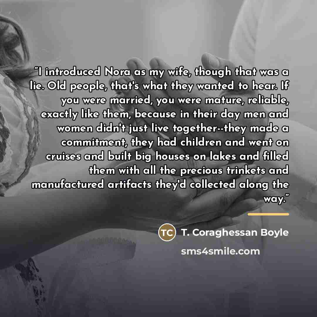 “I introduced Nora as my wife, though that was a lie. Old people, that's what they wanted to hear. If you were married, you were mature, reliable, exactly like them, because in their day men and women didn't just live together--they made a commitment, they had children and went on cruises and built…” quote by T. Coraghessan Boyle