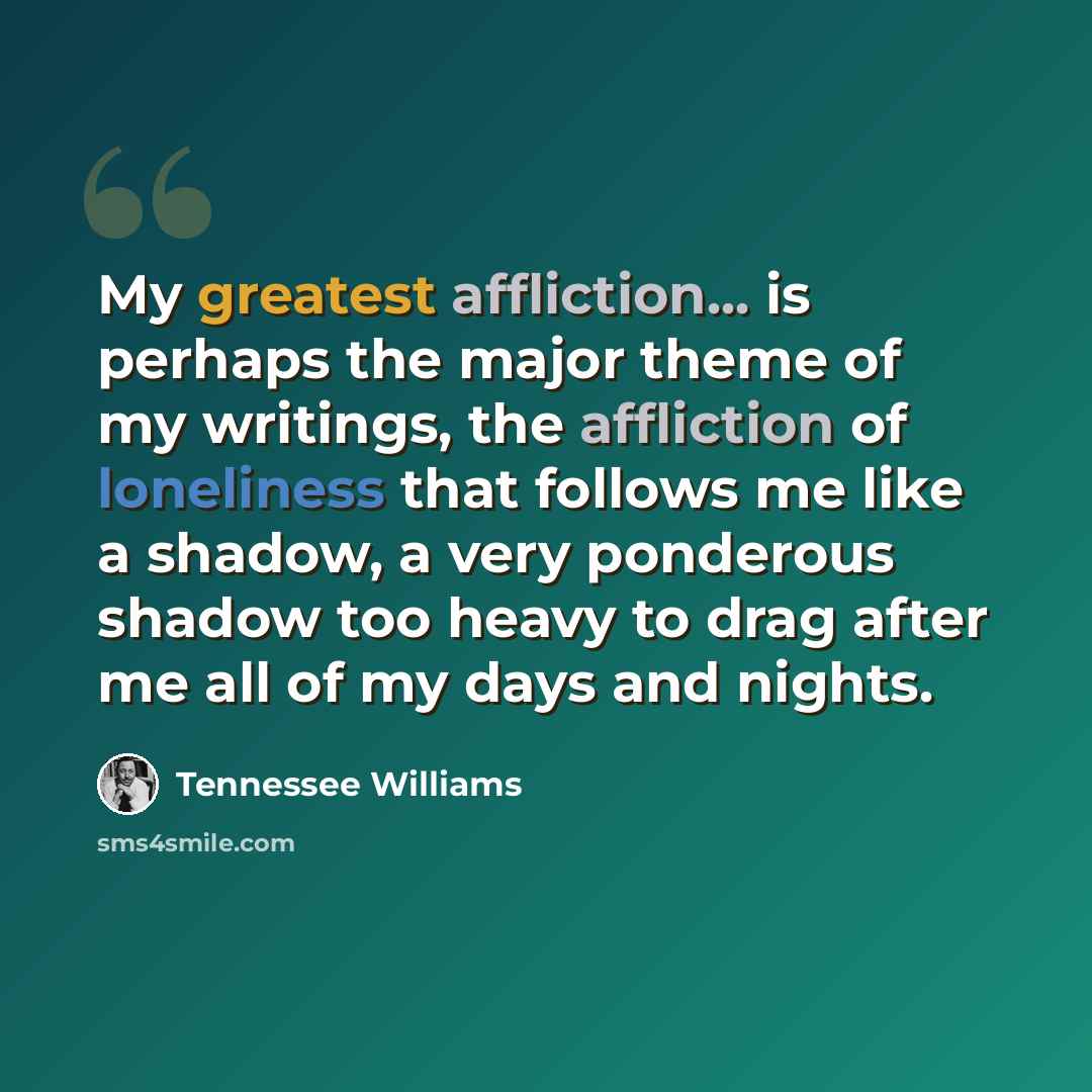 “My greatest affliction... is perhaps the major theme of my writings, the affliction of loneliness that follows me like a shadow, a very ponderous shadow too heavy to drag after me all of my days and nights.” quote by Tennessee Williams
