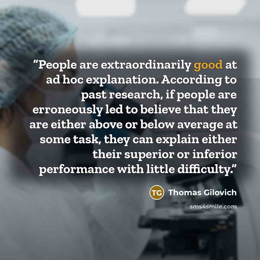 “People are extraordinarily good at ad hoc explanation. According to past research, if people are erroneously led to believe that they are either above or below average at some task, they can explain either their superior or inferior performance with little difficulty.” quote by Thomas Gilovich