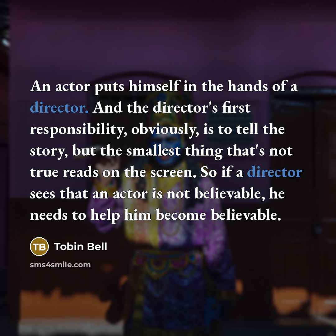 “An actor puts himself in the hands of a director. And the director's first responsibility, obviously, is to tell the story, but the smallest thing that's not true reads on the screen. So if a director sees that an actor is not believable, he needs to help him become believable.” quote by Tobin Bell