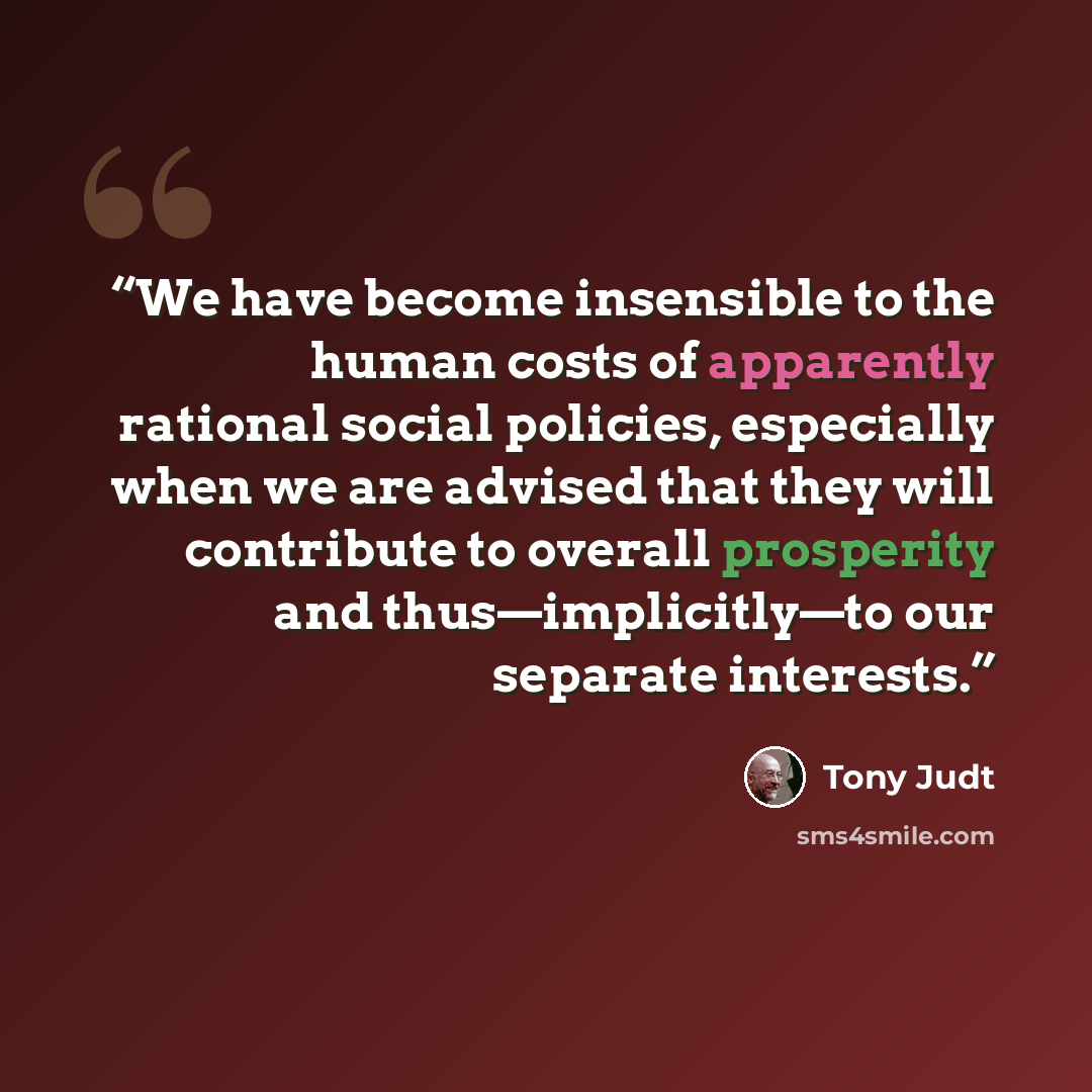 “We have become insensible to the human costs of apparently rational social policies, especially when we are advised that they will contribute to overall prosperity and thus—implicitly—to our separate interests.” quote by Tony Judt