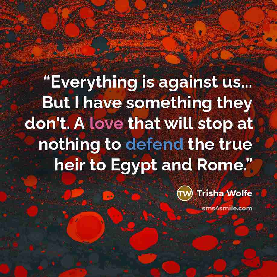 “Everything is against us... But I have something they don't. A love that will stop at nothing to defend the true heir to Egypt and Rome.” quote by Trisha Wolfe