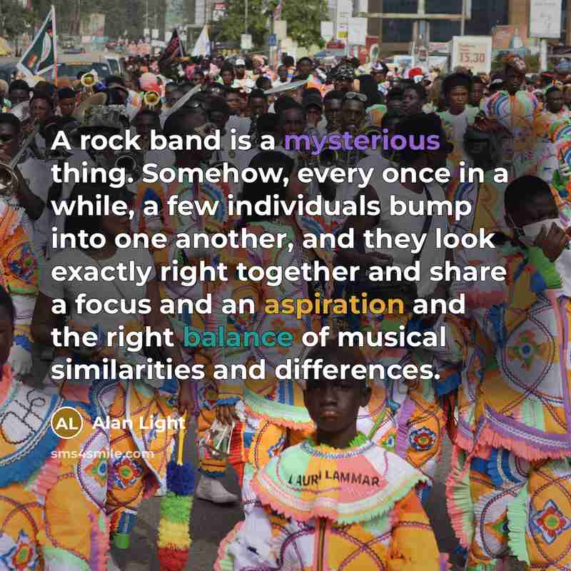 “A rock band is a mysterious thing. Somehow, every once in a while, a few individuals bump into one another, and they look exactly right together and share a focus and an aspiration and the right balance of musical similarities and differences.” quote by Alan Light