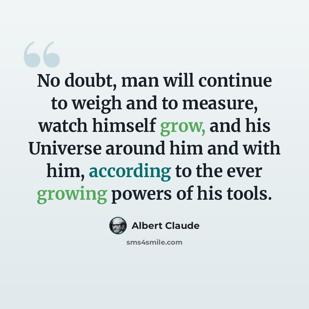 “No doubt, man will continue to weigh and to measure, watch himself grow, and his Universe around him and with him, according to the ever growing powers of his tools.” quote by Albert Claude