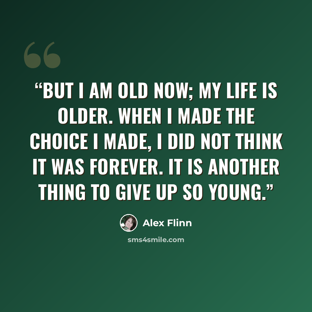 “But I am old now; my life is older. When I made the choice I made, I did not think it was forever. It is another thing to give up so young.” quote by Alex Flinn