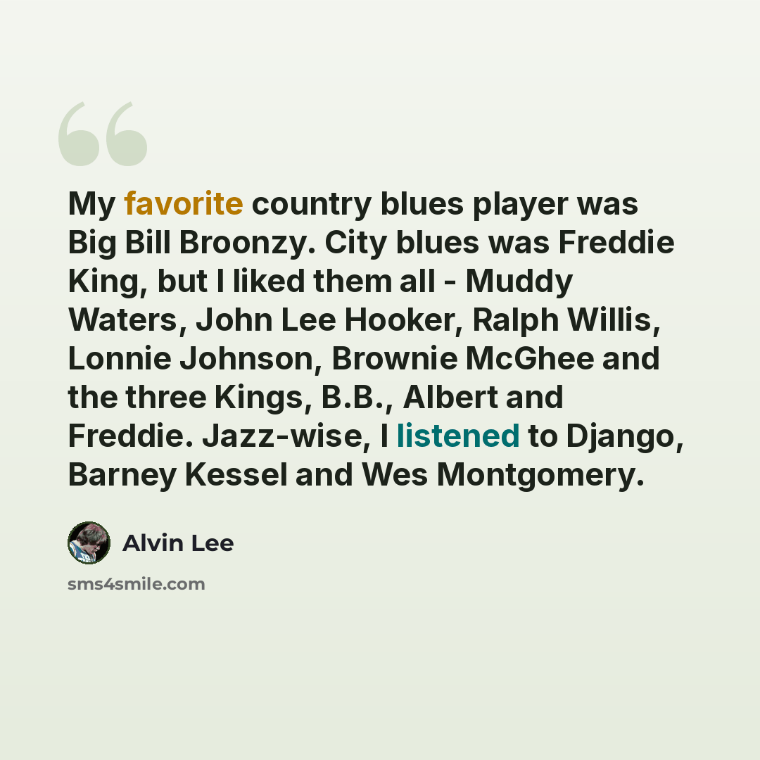 “My favorite country blues player was Big Bill Broonzy. City blues was Freddie King, but I liked them all - Muddy Waters, John Lee Hooker, Ralph Willis, Lonnie Johnson, Brownie McGhee and the three Kings, B.B., Albert and Freddie. Jazz-wise, I listened to Django, Barney Kessel and Wes Montgomery.” quote by Alvin Lee