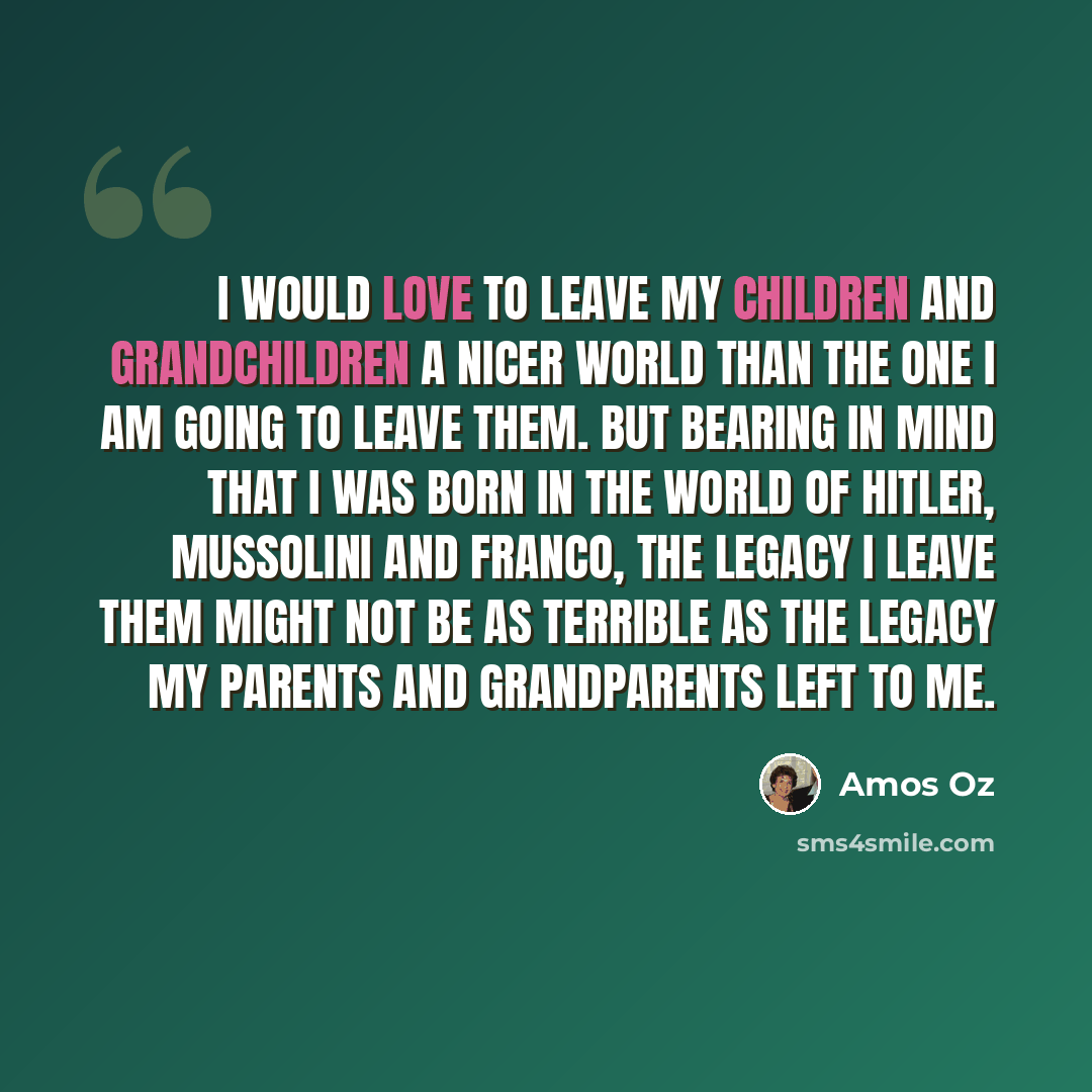 “I would love to leave my children and grandchildren a nicer world than the one I am going to leave them. But bearing in mind that I was born in the world of Hitler, Mussolini and Franco, the legacy I leave them might not be as terrible as the legacy my parents and grandparents left to me.” quote by Amos Oz