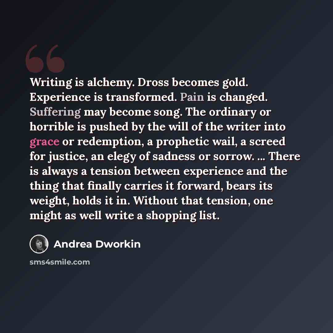 “Writing is alchemy. Dross becomes gold. Experience is transformed. Pain is changed. Suffering may become song. The ordinary or horrible is pushed by the will of the writer into grace or redemption, a prophetic wail, a screed for justice, an elegy of sadness or sorrow. ... There is always a tension…” quote by Andrea Dworkin