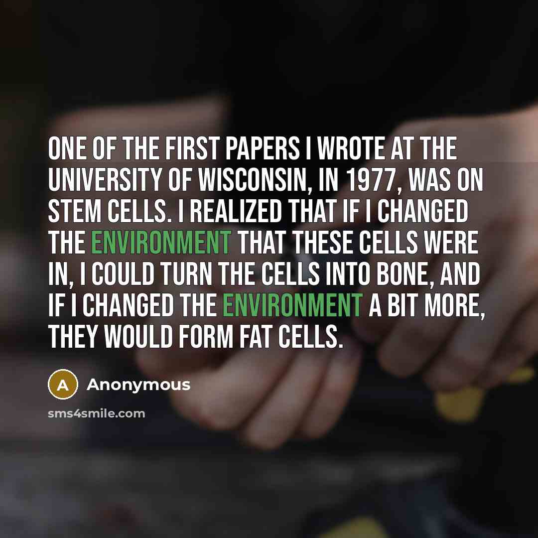 “One of the first papers I wrote at the University of Wisconsin, in 1977, was on stem cells. I realized that if I changed the environment that these cells were in, I could turn the cells into bone, and if I changed the environment a bit more, they would form fat cells.” quote by Anonymous