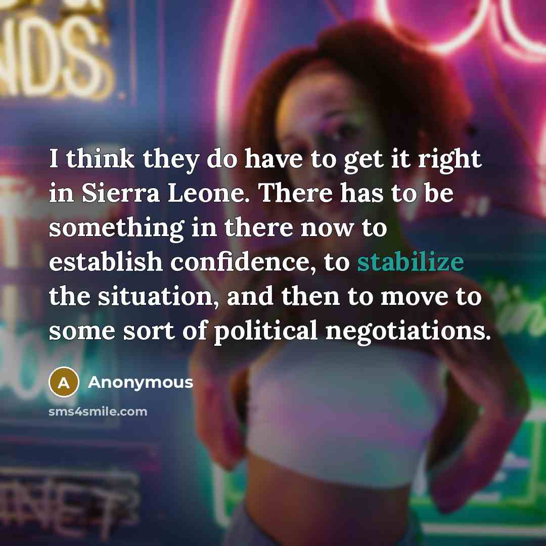 “I think they do have to get it right in Sierra Leone. There has to be something in there now to establish confidence, to stabilize the situation, and then to move to some sort of political negotiations.” quote by Anonymous