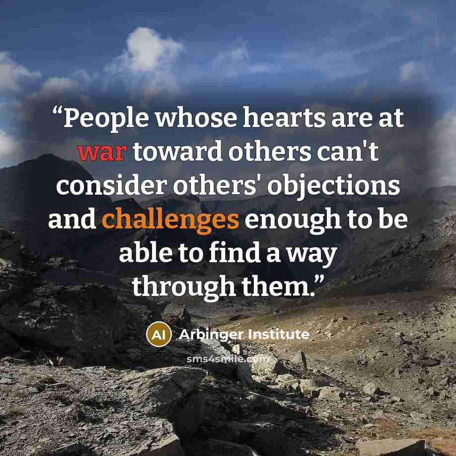 “People whose hearts are at war toward others can't consider others' objections and challenges enough to be able to find a way through them.” quote by Arbinger Institute