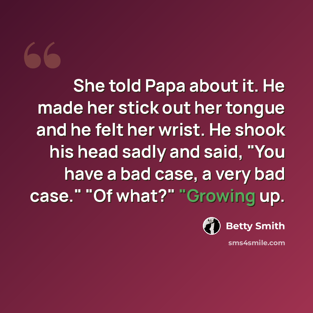 “She told Papa about it. He made her stick out her tongue and he felt her wrist. He shook his head sadly and said, "You have a bad case, a very bad case." "Of what?" "Growing up.” quote by Betty Smith