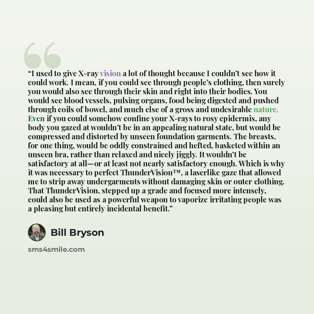 “I used to give X-ray vision a lot of thought because I couldn’t see how it could work. I mean, if you could see through people’s clothing, then surely you would also see through their skin and right into their bodies. You would see blood vessels, pulsing organs, food being digested and pushed…” quote by Bill Bryson