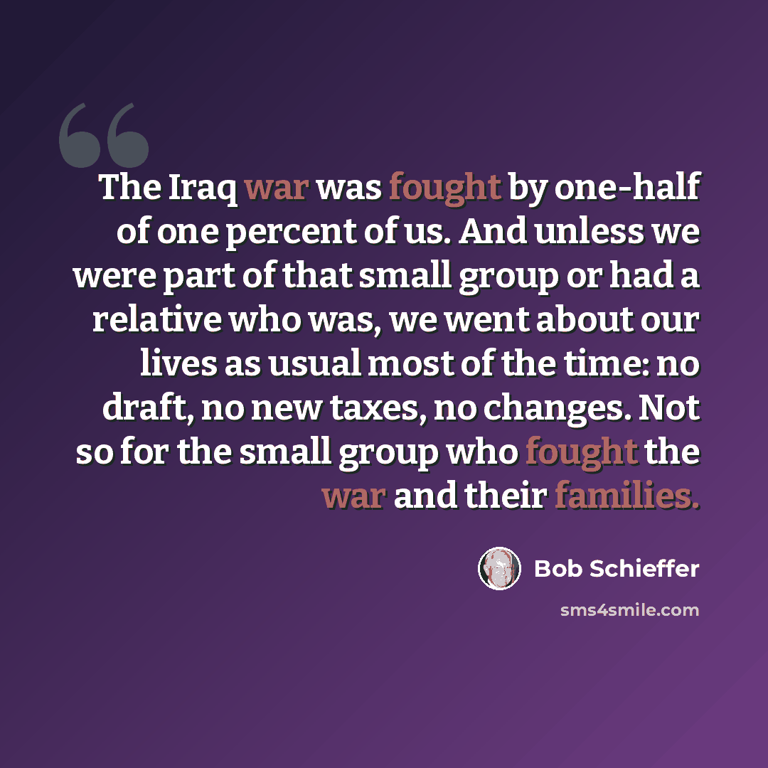 “The Iraq war was fought by one-half of one percent of us. And unless we were part of that small group or had a relative who was, we went about our lives as usual most of the time: no draft, no new taxes, no changes. Not so for the small group who fought the war and their families.” quote by Bob Schieffer