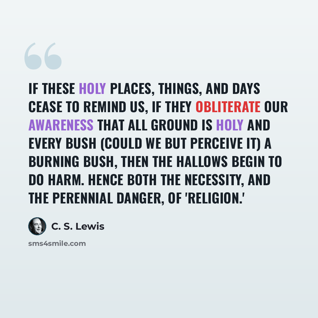 “If these holy places, things, and days cease to remind us, if they obliterate our awareness that all ground is holy and every bush (could we but perceive it) a Burning Bush, then the hallows begin to do harm. Hence both the necessity, and the perennial danger, of 'religion.'” quote by C. S. Lewis