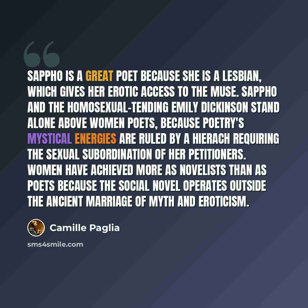 “Sappho is a great poet because she is a lesbian, which gives her erotic access to the Muse. Sappho and the homosexual-tending Emily Dickinson stand alone above women poets, because poetry's mystical energies are ruled by a hierach requiring the sexual subordination of her petitioners. Women have…” quote by Camille Paglia