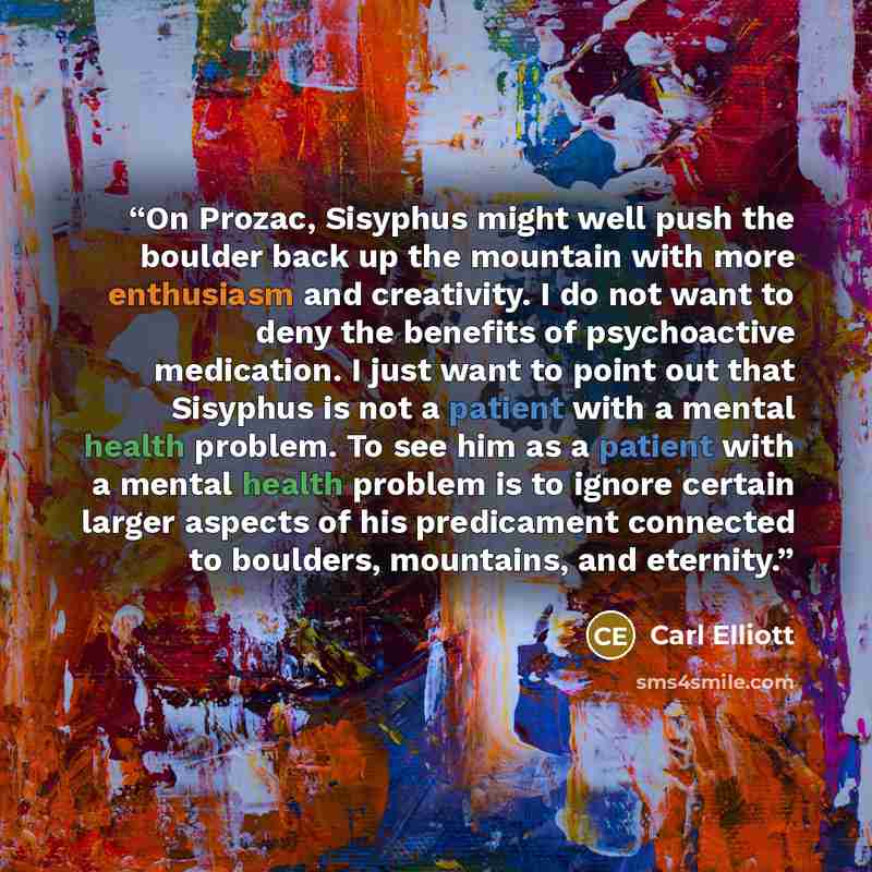 “On Prozac, Sisyphus might well push the boulder back up the mountain with more enthusiasm and creativity. I do not want to deny the benefits of psychoactive medication. I just want to point out that Sisyphus is not a patient with a mental health problem. To see him as a patient with a mental…” quote by Carl Elliott