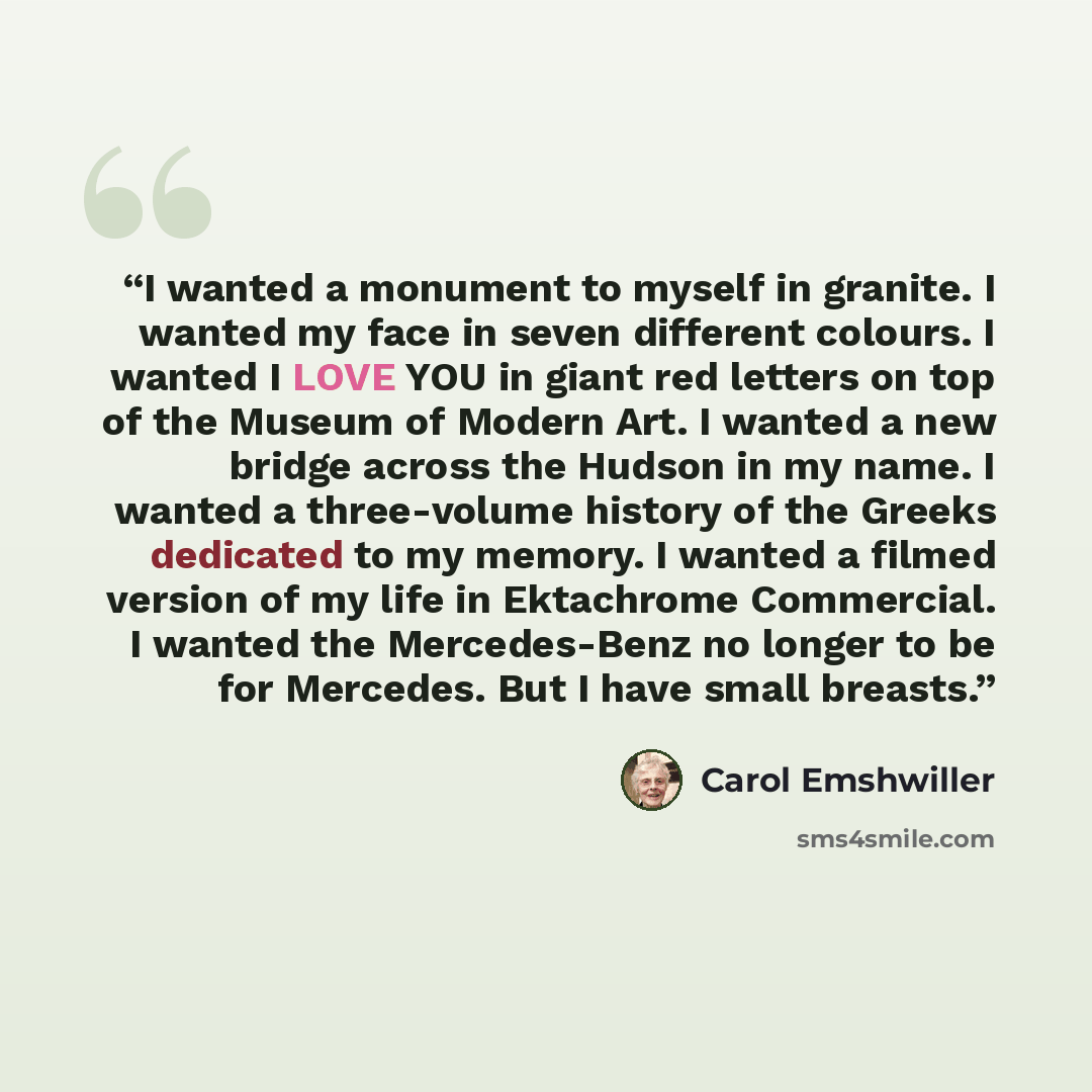 “I wanted a monument to myself in granite. I wanted my face in seven different colours. I wanted I LOVE YOU in giant red letters on top of the Museum of Modern Art. I wanted a new bridge across the Hudson in my name. I wanted a three-volume history of the Greeks dedicated to my memory. I wanted a…” quote by Carol Emshwiller