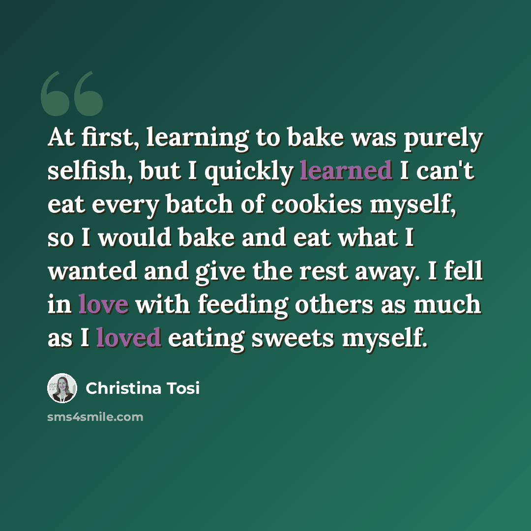“At first, learning to bake was purely selfish, but I quickly learned I can't eat every batch of cookies myself, so I would bake and eat what I wanted and give the rest away. I fell in love with feeding others as much as I loved eating sweets myself.” quote by Christina Tosi