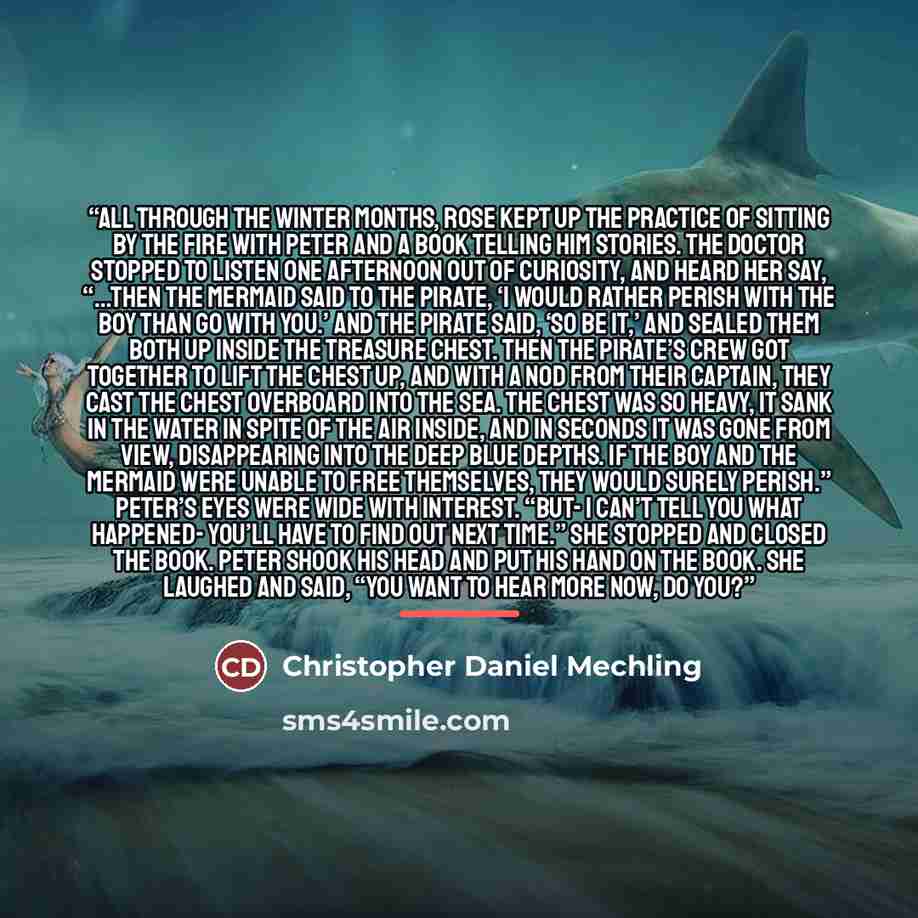 “All through the winter months, Rose kept up the practice of sitting by the fire with Peter and a book telling him stories. The doctor stopped to listen one afternoon out of curiosity, and heard her say, “…then the Mermaid said to the Pirate, ‘I would rather perish with the boy than go with you.’…” quote by Christopher Daniel Mechling